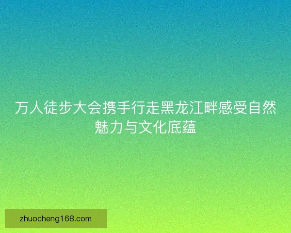 万人徒步大会携手行走黑龙江畔感受自然魅力与文化底蕴