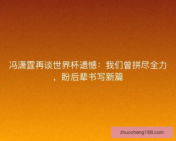 冯潇霆再谈世界杯遗憾：我们曾拼尽全力，盼后辈书写新篇