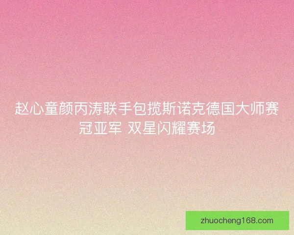 赵心童颜丙涛联手包揽斯诺克德国大师赛冠亚军 双星闪耀赛场